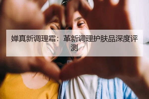 婵真新调理霜：革新调理护肤品深度评测