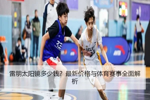 雷朋太阳镜多少钱？最新价格与体育赛事全面解析